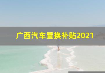 广西汽车置换补贴2021