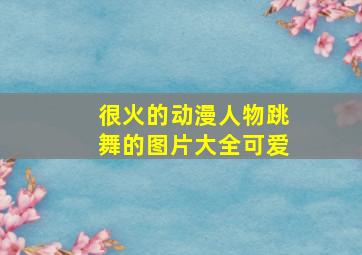 很火的动漫人物跳舞的图片大全可爱