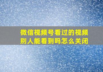 微信视频号看过的视频别人能看到吗怎么关闭