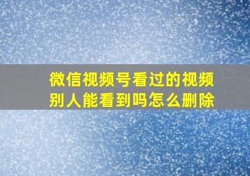 微信视频号看过的视频别人能看到吗怎么删除