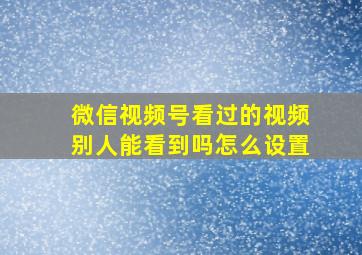 微信视频号看过的视频别人能看到吗怎么设置