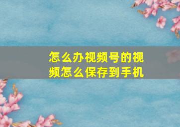 怎么办视频号的视频怎么保存到手机