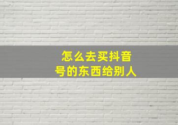 怎么去买抖音号的东西给别人