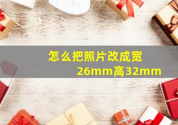 怎么把照片改成宽26mm高32mm