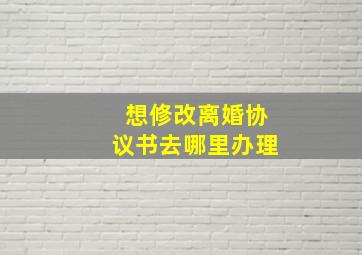 想修改离婚协议书去哪里办理