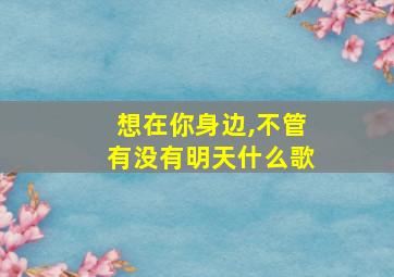 想在你身边,不管有没有明天什么歌