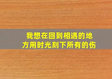 我想在回到相遇的地方用时光刻下所有的伤