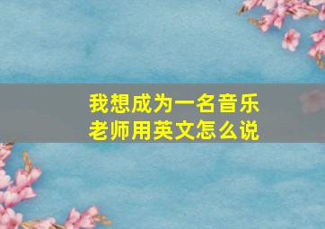 我想成为一名音乐老师用英文怎么说