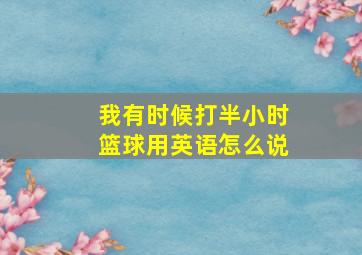 我有时候打半小时篮球用英语怎么说