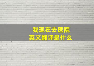 我现在去医院英文翻译是什么