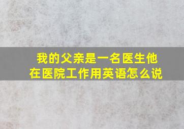 我的父亲是一名医生他在医院工作用英语怎么说