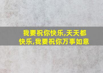 我要祝你快乐,天天都快乐,我要祝你万事如意