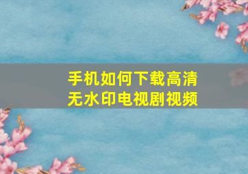 手机如何下载高清无水印电视剧视频