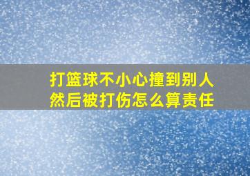 打篮球不小心撞到别人然后被打伤怎么算责任