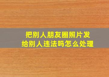 把别人朋友圈照片发给别人违法吗怎么处理