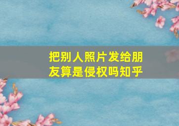 把别人照片发给朋友算是侵权吗知乎