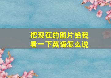 把现在的图片给我看一下英语怎么说