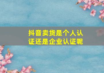 抖音卖货是个人认证还是企业认证呢