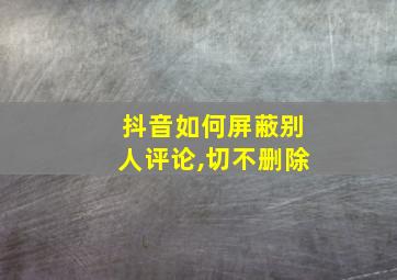 抖音如何屏蔽别人评论,切不删除