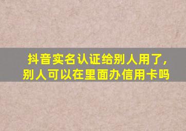 抖音实名认证给别人用了,别人可以在里面办信用卡吗