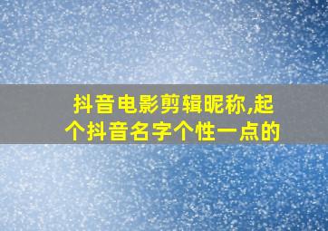 抖音电影剪辑昵称,起个抖音名字个性一点的