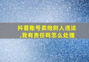 抖音账号卖给别人违法,我有责任吗怎么处理