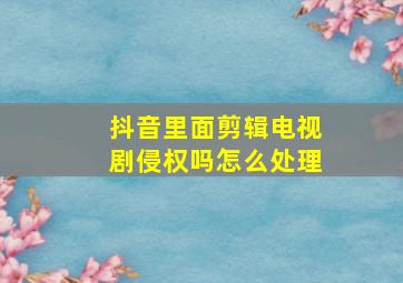 抖音里面剪辑电视剧侵权吗怎么处理