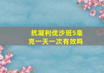 抗凝利伐沙班5毫克一天一次有效吗