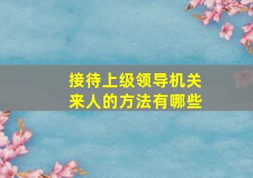 接待上级领导机关来人的方法有哪些