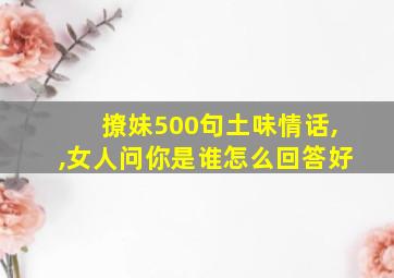 撩妹500句土味情话,,女人问你是谁怎么回答好