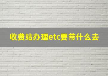 收费站办理etc要带什么去