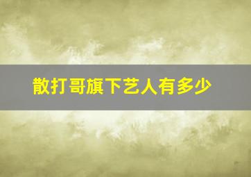 散打哥旗下艺人有多少