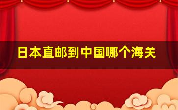 日本直邮到中国哪个海关