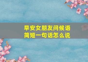 早安女朋友问候语简短一句话怎么说