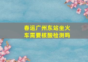 春运广州东站坐火车需要核酸检测吗