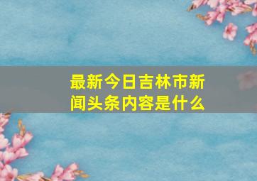 最新今日吉林市新闻头条内容是什么