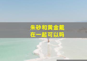 朱砂和黄金戴在一起可以吗