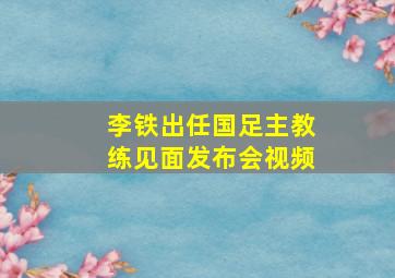 李铁出任国足主教练见面发布会视频