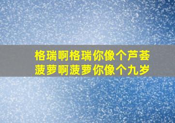 格瑞啊格瑞你像个芦荟菠萝啊菠萝你像个九岁