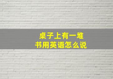 桌子上有一堆书用英语怎么说