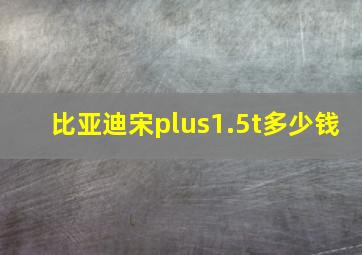 比亚迪宋plus1.5t多少钱