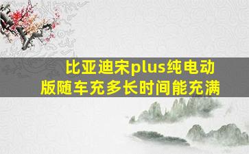 比亚迪宋plus纯电动版随车充多长时间能充满