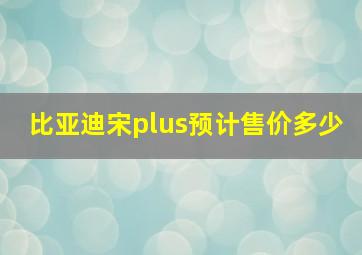 比亚迪宋plus预计售价多少