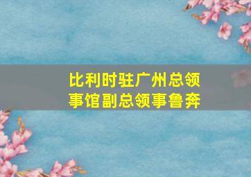 比利时驻广州总领事馆副总领事鲁奔