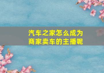 汽车之家怎么成为商家卖车的主播呢