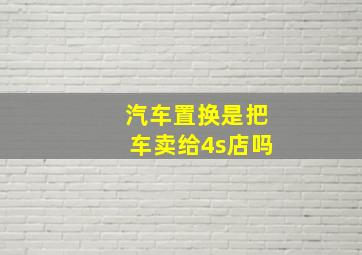 汽车置换是把车卖给4s店吗