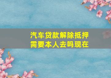 汽车贷款解除抵押需要本人去吗现在