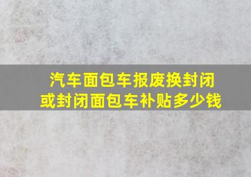 汽车面包车报废换封闭或封闭面包车补贴多少钱