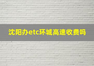 沈阳办etc环城高速收费吗