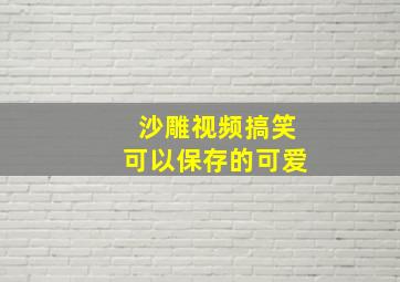 沙雕视频搞笑可以保存的可爱